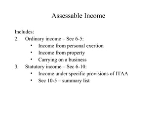 Assessable Income

Includes:
2. Ordinary income – Sec 6-5:
       • Income from personal exertion
       • Income from property
       • Carrying on a business
3. Statutory income – Sec 6-10:
       • Income under specific provisions of ITAA
       • Sec 10-5 – summary list
 