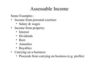 Assessable Income
Some Examples :
• Income from personal exertion:
   • Salary & wages
• Income from property:
   • Interest
   • Dividends
   • Rent
   • Annuities
   • Royalties
• Carrying on a business:
   • Proceeds from carrying on business (e.g. profits)
 