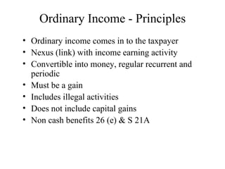Ordinary Income - Principles
• Ordinary income comes in to the taxpayer
• Nexus (link) with income earning activity
• Convertible into money, regular recurrent and
  periodic
• Must be a gain
• Includes illegal activities
• Does not include capital gains
• Non cash benefits 26 (e) & S 21A
 
