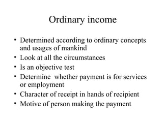 Ordinary income
• Determined according to ordinary concepts
  and usages of mankind
• Look at all the circumstances
• Is an objective test
• Determine whether payment is for services
  or employment
• Character of receipt in hands of recipient
• Motive of person making the payment
 