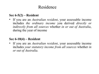 Residence
Sec 6-5(2) – Resident
• If you are an Australian resident, your assessable income
  includes the ordinary income you derived directly or
  indirectly from all sources whether in or out of Australia,
  during the year of income

Sec 6-10(4) – Resident
• If you are an Australian resident, your assessable income
  includes your statutory income from all sources whether in
  or out of Australia.
 