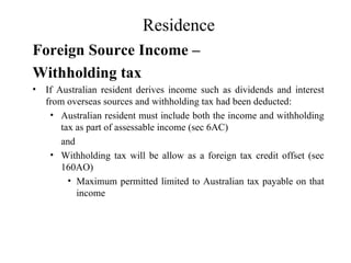 Residence
Foreign Source Income –
Withholding tax
•   If Australian resident derives income such as dividends and interest
    from overseas sources and withholding tax had been deducted:
     • Australian resident must include both the income and withholding
        tax as part of assessable income (sec 6AC)
        and
     • Withholding tax will be allow as a foreign tax credit offset (sec
        160AO)
          • Maximum permitted limited to Australian tax payable on that
            income
 