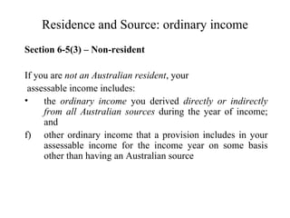 Residence and Source: ordinary income
Section 6-5(3) – Non-resident

If you are not an Australian resident, your
 assessable income includes:
•    the ordinary income you derived directly or indirectly
     from all Australian sources during the year of income;
     and
f) other ordinary income that a provision includes in your
     assessable income for the income year on some basis
     other than having an Australian source
 