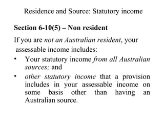 Residence and Source: Statutory income

Section 6-10(5) – Non resident
If you are not an Australian resident, your
 assessable income includes:
• Your statutory income from all Australian
    sources; and
• other statutory income that a provision
    includes in your assessable income on
    some basis other than having an
    Australian source.
 
