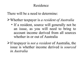 Residence

There will be a need to determine:
 Whether taxpayer is a resident of Australia
  • If a resident, source will generally not be
    an issue, as you will need to bring to
    account income derived from all sources
    whether in or out of Australia
 If taxpayer is not a resident of Australia, the
  issue is whether income derived is sourced
  in Australia
 