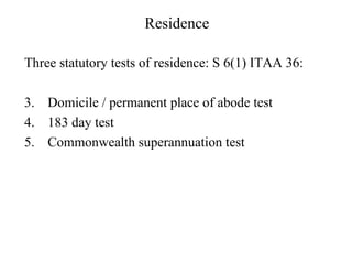 Residence

Three statutory tests of residence: S 6(1) ITAA 36:

3. Domicile / permanent place of abode test
4. 183 day test
5. Commonwealth superannuation test
 