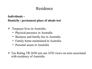 Residence
Individuals –
Domicile / permanent place of abode test

 Taxpayer lives in Australia:
  • Physical presence in Australia
  • Business and family ties in Australia
  • Family home maintained in Australia
  • Personal assets in Australia

 Tax Ruling TR 2650 sets out ATO views on tests associated
  with residency of Australia
 