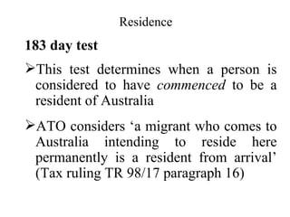 Residence
183 day test
This test determines when a person is
 considered to have commenced to be a
 resident of Australia
ATO considers ‘a migrant who comes to
 Australia intending to reside here
 permanently is a resident from arrival’
 (Tax ruling TR 98/17 paragraph 16)
 