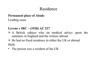 Residence
Permanent place of Abode
Leading cases

Levene v IRC – (1928) AC 217
 A British subject who on medical advice spent the
  summers in England and the winters abroad
 He had no fixed residence in either the UK or abroad
Held:
• The person was a resident of the UK
 