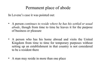 Permanent place of abode
In Levene’s case it was pointed out:

• A person continues to reside where he has his settled or usual
  abode, though from time to time he leaves it for the purpose
  of business or pleasure

• A person who has his home abroad and visits the United
  Kingdom from time to time for temporary purposes without
  setting up an establishment in that country is not considered
  to be a resident there

• A man may reside in more than one place
 