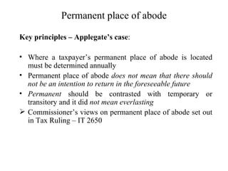 Permanent place of abode

Key principles – Applegate’s case:

• Where a taxpayer’s permanent place of abode is located
  must be determined annually
• Permanent place of abode does not mean that there should
  not be an intention to return in the foreseeable future
• Permanent should be contrasted with temporary or
  transitory and it did not mean everlasting
 Commissioner’s views on permanent place of abode set out
  in Tax Ruling – IT 2650
 