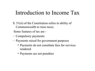 Introduction to Income Tax
S. 51(ii) of the Constitution refers to ability of
   Commonwealth to raise taxes.
 Some features of tax are -
– Compulsory payments
– Payments raised for government purposes
    • Payments do not constitute fees for services
      rendered
    • Payments are not penalties
 