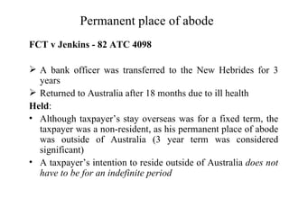 Permanent place of abode
FCT v Jenkins - 82 ATC 4098

 A bank officer was transferred to the New Hebrides for 3
  years
 Returned to Australia after 18 months due to ill health
Held:
• Although taxpayer’s stay overseas was for a fixed term, the
  taxpayer was a non-resident, as his permanent place of abode
  was outside of Australia (3 year term was considered
  significant)
• A taxpayer’s intention to reside outside of Australia does not
  have to be for an indefinite period
 