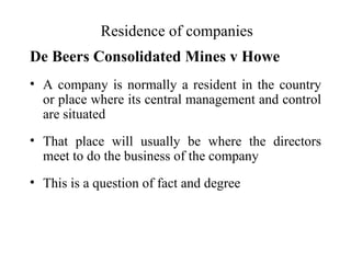 Residence of companies
De Beers Consolidated Mines v Howe
• A company is normally a resident in the country
  or place where its central management and control
  are situated
• That place will usually be where the directors
  meet to do the business of the company
• This is a question of fact and degree
 