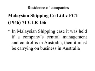 Residence of companies
Malaysian Shipping Co Ltd v FCT
(1946) 71 CLR 156
• In Malaysian Shipping case it was held
  if a company’s central management
  and control is in Australia, then it must
  be carrying on business in Australia
 
