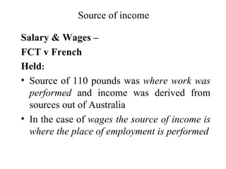 Source of income

Salary & Wages –
FCT v French
Held:
• Source of 110 pounds was where work was
  performed and income was derived from
  sources out of Australia
• In the case of wages the source of income is
  where the place of employment is performed
 