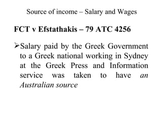 Source of income – Salary and Wages

FCT v Efstathakis – 79 ATC 4256

Salary paid by the Greek Government
 to a Greek national working in Sydney
 at the Greek Press and Information
 service was taken to have an
 Australian source
 