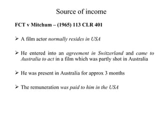 Source of income
FCT v Mitchum – (1965) 113 CLR 401

 A film actor normally resides in USA

 He entered into an agreement in Switzerland and came to
  Australia to act in a film which was partly shot in Australia

 He was present in Australia for approx 3 months

 The remuneration was paid to him in the USA
 