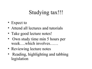 Studying tax!!!
• Expect to
• Attend all lectures and tutorials
• Take good lecture notes!
•  Own study time min 5 hours per
  week….which involves……
• Reviewing lecture notes
• Reading, highlighting and tabbing
  legislation
 