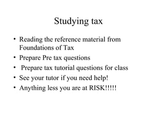 Studying tax
• Reading the reference material from
  Foundations of Tax
• Prepare Pre tax questions
• Prepare tax tutorial questions for class
• See your tutor if you need help!
• Anything less you are at RISK!!!!!
 