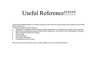 Useful Reference!!!!!!
Communication Skills Handbook, third edition authored by Jane Summers and Brett Smith 2010 published by John Wiley
& Sons Australia Ltd.
 The topics covered include the following:
●    Guidelines for Assessment (how to prepare/complete assignments in accordance with what the lecturer requires)
●    Referencing and Plagiarism/Collusion (uses Harvard referencing – the Faculty of Law and Management standard)
●    Report writing and Case Study Analysis
●    Essay Writing
●    Oral Presentations
●    Examination Techniques
●    Job Applications and CV writing

There are five copies on Reserve and two copies available for 3–day borrowing at Bundoora.
 