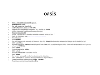 oasis
•   Oasis - Tutorial Enrolments will open at
•   6:00 Thursday 23 Feb
•   For help contact the Study Hall:
•   studyhall@latrobe.edu.au or 9479 3694.
•   Students are to enrol for their semester 1, 2011 tutorials via OASIS
•   (Online Automated Scheduling Information Software)
•   To enrol into a tutorial
•   NOTE: You must have a confirmed enrolment in order to access OASIS.
•   Go to the OASIS web page https://www.latrobe.edu.au/oasis
•   Select Campus
•   Select Student
•   Log in by entering your username and password, then click Submit (Same username and password that you use for StudentOnLine).
•   Click Select Class
•   Select the appropriate School from the drop down menu (Make sure you are selecting the correct School from the drop-down list (e.g. School
    of Law for LST2BSL).
•   Click Submit
•   Select the appropriate Subject
•   Click Submit
•   Select the tutorial time you wish to enrol in
•   Click Submit
•   You are now successfully enrolled into the tutorial for that subject
•   Click on Student and repeat the above steps for the rest of your subjects
•   To see your tutorial timetable, click on View Timetable
•   To print your tutorial timetable, click on Print
 