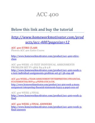 ACC 400
Below this link and buy the tutorial
http://www.homeworkmotivator.com/prod
ucts/acc-400?pagesize=12
ACC 400 ETIRE CLASS
Phoenix ACC 400 Entire Course
http://www.homeworkmotivator.com/product/acc-400-etire-
class
ACC 400 WEEK 1 E-TEXT INDIVIDUAL ASSIGNMENTS
PROBLEM SET P7-3B & E9.4 & 9.8
http://www.homeworkmotivator.com/product/acc-400-week-1-
e-text-individual-assignments-problem-set-p7-3b-e94-98
ACC 400 WEEK 4 TEAM ASSIGNMENTINTERPRETING FINANCIAL
STATEMENTS& BYP13-4 PEPSI-COCA COL
http://www.homeworkmotivator.com/product/acc-400-week-4-team-
assignment-interpreting-financial-statements-byp13-4-pepsi-coca-col
ACC 400 WEEK 5 FINAL
http://www.homeworkmotivator.com/product/acc-400-week-5-
final
ACC 400 WEEK 5 FINAL ANSWERS
http://www.homeworkmotivator.com/product/acc-400-week-5-
final-answers
 