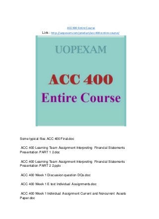 ACC 400 Entire Course
Link : http://uopexam.com/product/acc-400-entire-course/
Some typical files ACC 400 Final.doc
ACC 400 Learning Team Assignment Interpreting Financial Statements
Presentation PART 1 2.doc
ACC 400 Learning Team Assignment Interpreting Financial Statements
Presentation PART 2 2.pptx
ACC 400 Week 1 Discussion question DQs.doc
ACC 400 Week 1 E text Individual Assignments.doc
ACC 400 Week 1 Individual Assignment Current and Noncurrent Assets
Paper.doc
 