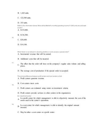 B. 1,442 units.
C. 122,500 units.
D. 353 units.
16.
Refer to the information above.What will be Mitchell’s monthlyoperating income if1,800 units are sold each
month?
A. $153,000.
B. $136,500.
C. $30,600.
D. $14,100.
17.
Which factor is not relevant in deciding whether or not to accept a special order?
A. Incremental revenue that will be earned.
B. Additional costs that will be incurred.
C.
The effect that the order will have on the company’s regular sales volume and selling
prices.
D. The average cost of production if the special order is accepted.
18.
The primarydifference between profit centers and cost centers is that:
A. Profit centers generate revenue.
B. Cost centers incur costs.
C. Profit centers are evaluated using return on investment criteria.
D. Profit centers provide services to other centers in the organization.
19.
An investmentcenter:
A.
Is a profit center for which management is able to objectively measure the cost of the
assets used in the center’s operations.
B.
Is a cost center for which management is able to identify the original amount
invested.
C. May be either a cost center or a profit center.
 