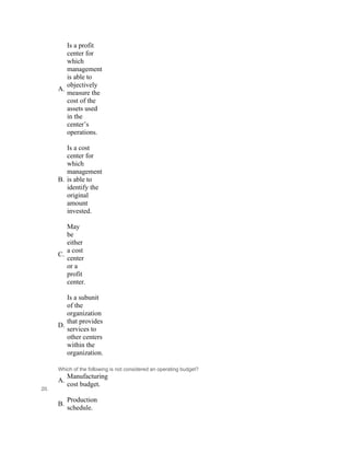 A.
Is a profit
center for
which
management
is able to
objectively
measure the
cost of the
assets used
in the
center’s
operations.
 
B.
Is a cost
center for
which
management
is able to
identify the
original
amount
invested.
 
C.
May
be
either
a cost
center
or a
profit
center.
 
D.
Is a subunit
of the
organization
that provides
services to
other centers
within the
organization.
20.
Which of the following is not considered an operating budget?
A.
Manufacturing
cost budget.
 
B.
Production
schedule.
 