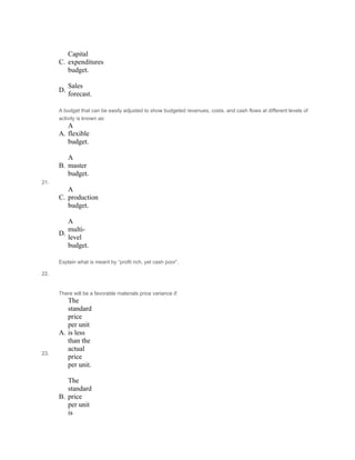  
C.
Capital
expenditures
budget.
 
D.
Sales
forecast.
21.
A budget that can be easily adjusted to show budgeted revenues, costs, and cash flows at different levels of
activity is known as:
A.
A
flexible
budget.
 
B.
A
master
budget.
 
C.
A
production
budget.
 
D.
A
multi-
level
budget.
22.
Explain what is meant by “profit rich, yet cash poor”.
 
 
 
23.
There will be a favorable materials price variance if:
A.
The
standard
price
per unit
is less
than the
actual
price
per unit.
 
B.
The
standard
price
per unit
is
 