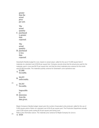 greater
than the
actual
price
per unit.
 
C.
The
actual
quantity
purchased
is greater
than
expected.
 
D.
The
actual
quantity
purchased
is less
than
expected.
24.
Greenleaf’s flexible budget for June, based on actual output, called for the use of 10,000 square feet of
materials at a standard cost of $9.90 per square foot. Company records show that the actual price paid for the
materials used in June was $9.70 per square foot, and that the direct materials price variance for the month
was $2,090 favorable. The materials quantity variance for Greenleaf’s June operations was:
A.
$1,000
favorable.
 
B.
$4,455
unfavorable.
 
C.
$4,365
favorable.
 
D.
Impossible
to
determine
from the
data given.
 
 
Maple Company’s flexible budget, based upon the number of equivalent units produced, called for the use of
5,000 square yards of fabric at a standard cost of $2.45 per square yard. The Production Department actually
used 5,200 square yards costing $2.35 per square yard during June.
25.
Refer to the information above. The materials price variance for Maple Company for June is:
A. $520
 