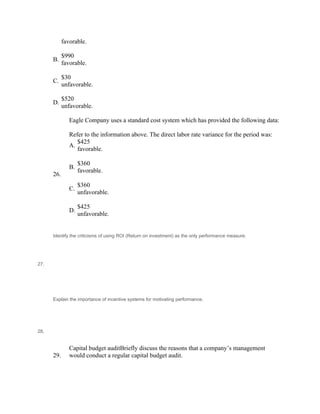 favorable.
 
B.
$990
favorable.
 
C.
$30
unfavorable.
 
D.
$520
unfavorable.
 
Eagle Company uses a standard cost system which has provided the following data:
 
26.
Refer to the information above. The direct labor rate variance for the period was:
A.
$425
favorable.
 
B.
$360
favorable.
 
C.
$360
unfavorable.
 
D.
$425
unfavorable.
 
 
27.
Identify the criticisms of using ROI (Return on investment) as the only performance measure.
 
 
 
 
 
 
 
 
28.
Explain the importance of incentive systems for motivating performance.
 
 
 
 
 
 
29.
Capital budget auditBriefly discuss the reasons that a company’s management
would conduct a regular capital budget audit.
 
 