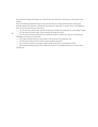  
 
 
30.
Accounting terminologyListed below are nine technical accounting terms introduced or emphasized in this
chapter:
Each of the following statements may (or may not) describe one of these technical terms. In the space
provided beside each statement, indicate the accounting term described, or answer “None” if the statement
does not correctly describe any of the terms.
____ (a) The amount by which sales revenue exceeds total variable cost expressed as a percentage of sales.
____ (b) The amount by which sales volume exceeds the break-even point.
____ (c) The study of financial statements by a potential investor or creditor as a means of evaluating the
profitability and solvency of a business.
____ (d) A type of activity that has a causal effect in the occurrence of a particular cost.
____ (e) The level of sales at which revenue equals operating expenses.
____ (f) A cost that responds to changes in sales volume by less than a proportionate amount.
____ (g) A mathematical technique used to determine the fixed and variable elements of a mixed or semi-
variable cost.
 