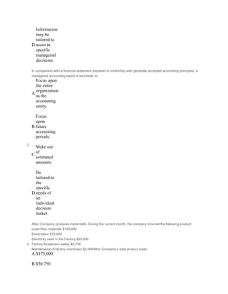 D.
Information
may be
tailored to
assist in
specific
managerial
decisions.
2.
In comparison with a financial statement prepared in conformity with generally accepted accounting principles, a
managerial accounting report is less likely to:
A.
Focus upon
the entire
organization
as the
accounting
entity.
 
B.
Focus
upon
future
accounting
periods.
 
C.
Make use
of
estimated
amounts.
 
D.
Be
tailored to
the
specific
needs of
an
individual
decision
maker.
3.
Alton Company produces metal belts. During the current month, the company incurred the following product
costs:Raw materials $100,000
Direct labor $75,000
Electricity used in the Factory $25,000
Factory foreperson salary $3,750
Maintenance of factory machinery $2,000Alton Company’s total product costs:
A.$175,000.
 
B.$30,750.
 