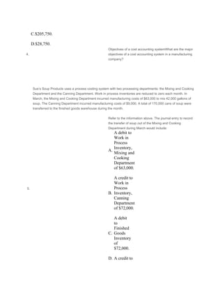  
C.$205,750.
 
D.$28,750.
4.
Objectives of a cost accounting systemWhat are the major
objectives of a cost accounting system in a manufacturing
company?
 
 
 
 
 
Sue’s Soup Products uses a process costing system with two processing departments: the Mixing and Cooking
Department and the Canning Department. Work in process inventories are reduced to zero each month. In
March, the Mixing and Cooking Department incurred manufacturing costs of $63,000 to mix 42,000 gallons of
soup. The Canning Department incurred manufacturing costs of $9,000. A total of 170,000 cans of soup were
transferred to the finished goods warehouse during the month.
 
 5.
Refer to the information above. The journal entry to record
the transfer of soup out of the Mixing and Cooking
Department during March would include:
A.
A debit to
Work in
Process
Inventory,
Mixing and
Cooking
Department
of $63,000.
 
B.
A credit to
Work in
Process
Inventory,
Canning
Department
of $72,000.
 
C.
A debit
to
Finished
Goods
Inventory
of
$72,000.
 
D. A credit to
 