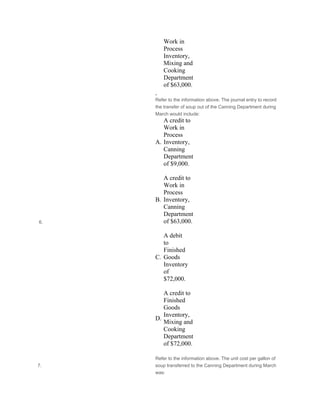 Work in
Process
Inventory,
Mixing and
Cooking
Department
of $63,000.
 
 6.
Refer to the information above. The journal entry to record
the transfer of soup out of the Canning Department during
March would include:
A.
A credit to
Work in
Process
Inventory,
Canning
Department
of $9,000.
 
B.
A credit to
Work in
Process
Inventory,
Canning
Department
of $63,000.
 
C.
A debit
to
Finished
Goods
Inventory
of
$72,000.
 
D.
A credit to
Finished
Goods
Inventory,
Mixing and
Cooking
Department
of $72,000.
7.
Refer to the information above. The unit cost per gallon of
soup transferred to the Canning Department during March
was:
 
