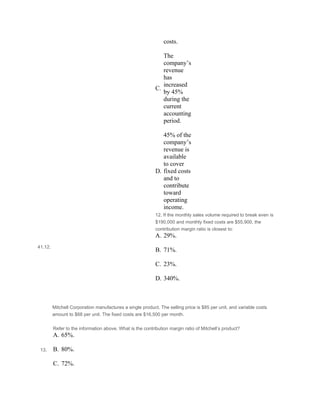 costs.
 
C.
The
company’s
revenue
has
increased
by 45%
during the
current
accounting
period.
 
D.
45% of the
company’s
revenue is
available
to cover
fixed costs
and to
contribute
toward
operating
income.
41.12.
12. If the monthly sales volume required to break even is
$190,000 and monthly fixed costs are $55,900, the
contribution margin ratio is closest to:
A. 29%.
 
B. 71%.
 
C. 23%.
 
D. 340%.
 
 
Mitchell Corporation manufactures a single product. The selling price is $85 per unit, and variable costs
amount to $68 per unit. The fixed costs are $16,500 per month.
 
 13.
Refer to the information above. What is the contribution margin ratio of Mitchell’s product?
A. 65%.
 
B. 80%.
 
C. 72%.
 
 