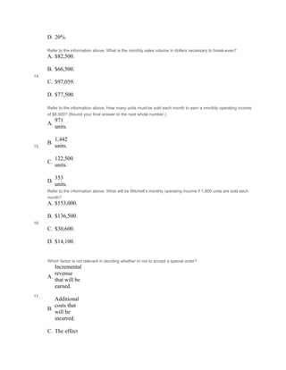 D. 20%.
14.
Refer to the information above. What is the monthly sales volume in dollars necessary to break-even?
A. $82,500.
 
B. $66,500.
 
C. $97,059.
 
D. $77,500.
15.
Refer to the information above. How many units must be sold each month to earn a monthly operating income
of $8,000? (Round your final answer to the next whole number.)
A.
971
units.
 
B.
1,442
units.
 
C.
122,500
units.
 
D.
353
units.
16.
Refer to the information above. What will be Mitchell’s monthly operating income if 1,800 units are sold each
month?
A. $153,000.
 
B. $136,500.
 
C. $30,600.
 
D. $14,100.
 
 
17.
Which factor is not relevant in deciding whether or not to accept a special order?
A.
Incremental
revenue
that will be
earned.
 
B.
Additional
costs that
will be
incurred.
 
C. The effect
 