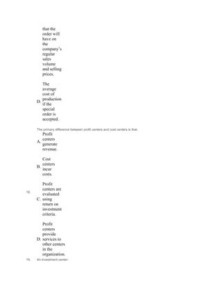 that the
order will
have on
the
company’s
regular
sales
volume
and selling
prices.
 
D.
The
average
cost of
production
if the
special
order is
accepted.
18.
The primary difference between profit centers and cost centers is that:
A.
Profit
centers
generate
revenue.
 
B.
Cost
centers
incur
costs.
 
C.
Profit
centers are
evaluated
using
return on
investment
criteria.
 
D.
Profit
centers
provide
services to
other centers
in the
organization.
19. An investment center:
 