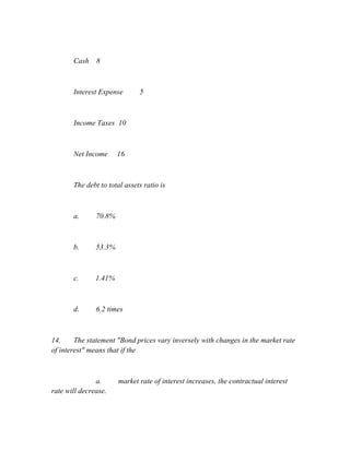 Cash 8
Interest Expense 5
Income Taxes 10
Net Income 16
The debt to total assets ratio is
a. 70.8%
b. 53.3%
c. 1.41%
d. 6.2 times
14. The statement "Bond prices vary inversely with changes in the market rate
of interest" means that if the
a. market rate of interest increases, the contractual interest
rate will decrease.
 