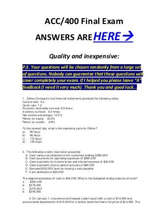 ACC/400 Final Exam
          ANSWERS ARE HERE
                     Quality and inexpensive:
P.S. Your questions will be chosen randomly from a large set
of questions. Nobody can guarantee that these questions will
cover completely your exam. If I helped you please leave “A”
feedback (I need it very much). Thank you and good luck...

1. Zelma Company's last financial statements provided the following ratios:
Current ratio 3:2
Quick ratio 1:2
Accounts receivable turnover 9.0 times
Inventory turnover 8.0 times
Net income percentage 12.5%
Return on equity 22.6%
Return on assets 9.8%

To the nearest day, what is the operating cycle for Zelma?
a)   80 days
b)   86 days
c)   172 days
d)   129 days


2. The following events have been projected:
   A. Cash sales and collections from customers totaling $980,000
   B. Cash payments for operating expenses of $560,000
   C. Cash payments for income taxes and interest expense of $45,000
   D. Cash payments of prior period accruals of $80,000
   E. Borrowed $50,000 cash by issuing a note payable
   F. Cash dividends of $20,000

The beginning balance of cash is $45,000. What is the budgeted ending balance of cash?
a.   $325,000
b. $370,000
c.   $275,000
d. $245,000

    3. On January 1, a business exchanged a plant asset with a cost of $18,000 and
accumulated depreciation of $16,500 for a similar asset that had a list price of $23,000. The
 