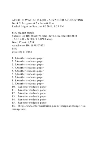 ACC401012VA016-1194-001 - ADVANCED ACCOUNTING
Week 9 Assignment 2 - Submit Here
Rachel Bright on Sun, Jun 02 2019, 1:25 PM
58% highest match
Submission ID: 366a0f79-bfa1-4c70-9ce2-8baf31f538f2
· ACC 401 - WEEK 9 PAPER.docx
Word Count: 1,259
Attachment ID: 1851507472
58%
Citations (16/16)
1. 1Another student's paper
2. 2Another student's paper
3. 3Another student's paper
4. 4Another student's paper
5. 5Another student's paper
6. 6Another student's paper
7. 7Another student's paper
8. 8Another student's paper
9. 9Another student's paper
10. 10Another student's paper
11. 11Another student's paper
12. 12Another student's paper
13. 13Another student's paper
14. 14Another student's paper
15. 15Another student's paper
16. 16http://www.informasitraining.com/foreign-exchange-risk-
management
 