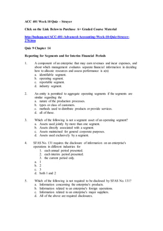 ACC 401 Week 10 Quiz – Strayer
Click on the Link Below to Purchase A+ Graded Course Material
http://budapp.net/ACC-401-Advanced-Accounting-Week-10-Quiz-Strayer-
278.htm
Quiz 9 Chapter 14
Reporting for Segments and for Interim Financial Periods
1. A component of an enterprise that may earn revenues and incur expenses, and
about which management evaluates separate financial information in deciding
how to allocate resources and assess performance is a(n)
a. identifiable segment.
b. operating segment.
c. reportable segment.
d. industry segment.
2. An entity is permitted to aggregate operating segments if the segments are
similar regarding the
a. nature of the production processes.
b. types or class of customers.
c. methods used to distribute products or provide services.
d. all of these.
3. Which of the following is not a segment asset of an operating segment?
a. Assets used jointly by more than one segment.
b. Assets directly associated with a segment.
c. Assets maintained for general corporate purposes.
d. Assets used exclusively by a segment.
4. SFAS No. 131 requires the disclosure of information on an enterprise's
operations in different industries for
1. each annual period presented.
2. each interim period presented.
3. the current period only.
a. 1
b. 2
c. 3
d. both 1 and 2
5. Which of the following is not required to be disclosed by SFAS No. 131?
a. Information concerning the enterprise's products.
b. Information related to an enterprise's foreign operations.
c. Information related to an enterprise's major suppliers.
d. All of the above are required disclosures.
 