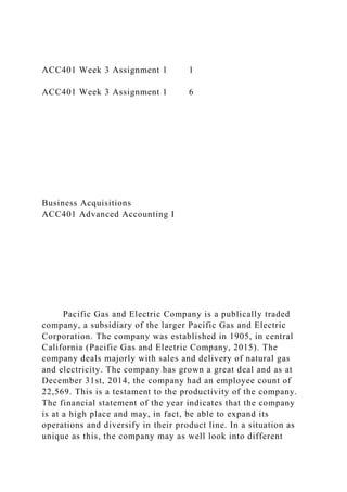 ACC401 Week 3 Assignment 1 1
ACC401 Week 3 Assignment 1 6
Business Acquisitions
ACC401 Advanced Accounting I
Pacific Gas and Electric Company is a publically traded
company, a subsidiary of the larger Pacific Gas and Electric
Corporation. The company was established in 1905, in central
California (Pacific Gas and Electric Company, 2015). The
company deals majorly with sales and delivery of natural gas
and electricity. The company has grown a great deal and as at
December 31st, 2014, the company had an employee count of
22,569. This is a testament to the productivity of the company.
The financial statement of the year indicates that the company
is at a high place and may, in fact, be able to expand its
operations and diversify in their product line. In a situation as
unique as this, the company may as well look into different
 