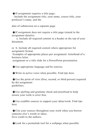 � If assignment requires a title page:
· Include the assignment title, your name, course title, your
professor’s name, and the
date of submission on a separate page.
� If assignment does not require a title page (stated in the
assignment details):
a. Include all required content in a header at the top of your
document.
or b. Include all required content where appropriate for
assignment format.
Examples of appropriate places per assignment: letterhead of a
business letter
assignment or a title slide for a PowerPoint presentation.
� Use appropriate language and be concise.
� Write in active voice when possible. Find tips here.
� Use the point of view (first, second, or third person) required
by the assignment
guidelines.
� Use spelling and grammar check and proofread to help
ensure your work is error free.
� Use credible sources to support your ideas/work. Find tips
here.
� Cite your sources throughout your work when you borrow
someone else’s words or ideas.
Give credit to the authors.
� Look for a permalink tool for a webpage when possible
 