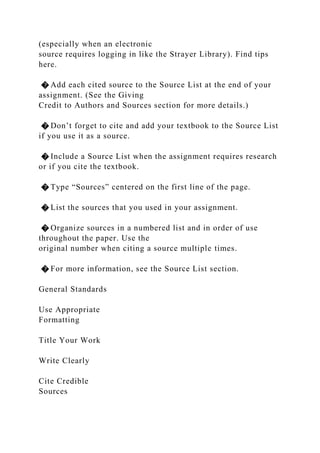 (especially when an electronic
source requires logging in like the Strayer Library). Find tips
here.
� Add each cited source to the Source List at the end of your
assignment. (See the Giving
Credit to Authors and Sources section for more details.)
� Don’t forget to cite and add your textbook to the Source List
if you use it as a source.
� Include a Source List when the assignment requires research
or if you cite the textbook.
� Type “Sources” centered on the first line of the page.
� List the sources that you used in your assignment.
� Organize sources in a numbered list and in order of use
throughout the paper. Use the
original number when citing a source multiple times.
� For more information, see the Source List section.
General Standards
Use Appropriate
Formatting
Title Your Work
Write Clearly
Cite Credible
Sources
 