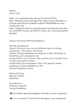 Build a
Source List
https://owl.english.purdue.edu/owl/resource/539/01/
http://libdatab.strayer.edu/login?url=http://search.ebscohost.co
m/login.aspx?direct=true&db=ers&AN=98402046&site=eds-
live&scope=site
https://cdnapisec.kaltura.com/index.php/extwidget/preview/part
ner_id/956951/uiconf_id/38285871/entry_id/1_w9soryj6/embed/
dynamic
Strayer University Writing Standards 3
Writing Assignments
Strayer University uses several different types of writing
assignments. The Strayer University
Student Writing Standards are designed to allow flexibility in
formatting your assignment and
giving credit to your sources. This section covers specific areas
to help you properly format
and develop your assignments. Note: The specific format
guidelines override guidelines in the
General Standards section.
Paper and Essay
Specific Format
Guidelines
PowerPoint or
Slideshow Specific
Format Guidelines
� Use double spacing throughout the body of your assignment.
� Use a consistent 12-point font throughout your assignment
 