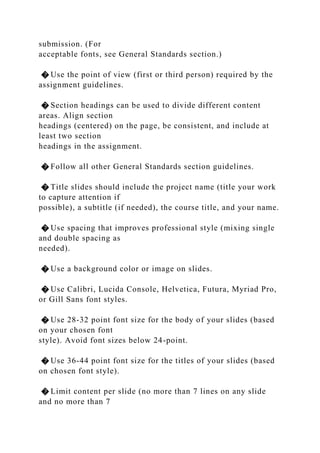 submission. (For
acceptable fonts, see General Standards section.)
� Use the point of view (first or third person) required by the
assignment guidelines.
� Section headings can be used to divide different content
areas. Align section
headings (centered) on the page, be consistent, and include at
least two section
headings in the assignment.
� Follow all other General Standards section guidelines.
� Title slides should include the project name (title your work
to capture attention if
possible), a subtitle (if needed), the course title, and your name.
� Use spacing that improves professional style (mixing single
and double spacing as
needed).
� Use a background color or image on slides.
� Use Calibri, Lucida Console, Helvetica, Futura, Myriad Pro,
or Gill Sans font styles.
� Use 28-32 point font size for the body of your slides (based
on your chosen font
style). Avoid font sizes below 24-point.
� Use 36-44 point font size for the titles of your slides (based
on chosen font style).
� Limit content per slide (no more than 7 lines on any slide
and no more than 7
 