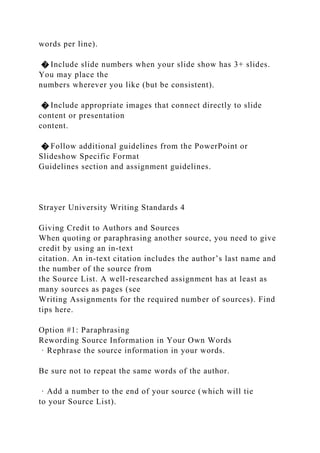 words per line).
� Include slide numbers when your slide show has 3+ slides.
You may place the
numbers wherever you like (but be consistent).
� Include appropriate images that connect directly to slide
content or presentation
content.
� Follow additional guidelines from the PowerPoint or
Slideshow Specific Format
Guidelines section and assignment guidelines.
Strayer University Writing Standards 4
Giving Credit to Authors and Sources
When quoting or paraphrasing another source, you need to give
credit by using an in-text
citation. An in-text citation includes the author’s last name and
the number of the source from
the Source List. A well-researched assignment has at least as
many sources as pages (see
Writing Assignments for the required number of sources). Find
tips here.
Option #1: Paraphrasing
Rewording Source Information in Your Own Words
· Rephrase the source information in your words.
Be sure not to repeat the same words of the author.
· Add a number to the end of your source (which will tie
to your Source List).
 
